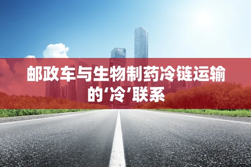 邮政车与生物制药冷链运输的‘冷’联系
