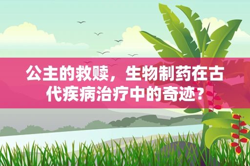 公主的救赎，生物制药在古代疾病治疗中的奇迹？