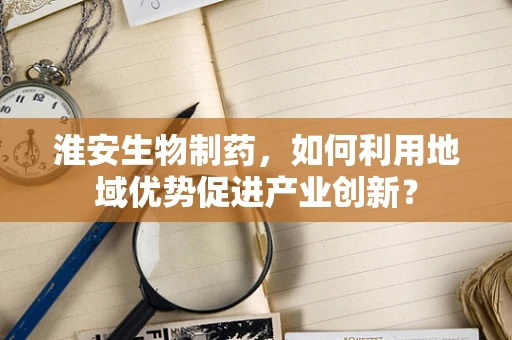 淮安生物制药，如何利用地域优势促进产业创新？