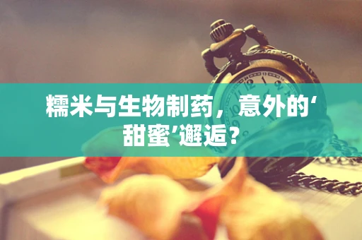 糯米与生物制药，意外的‘甜蜜’邂逅？
