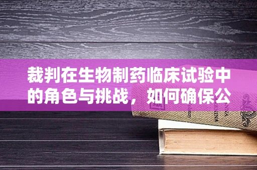 裁判在生物制药临床试验中的角色与挑战，如何确保公正与透明？