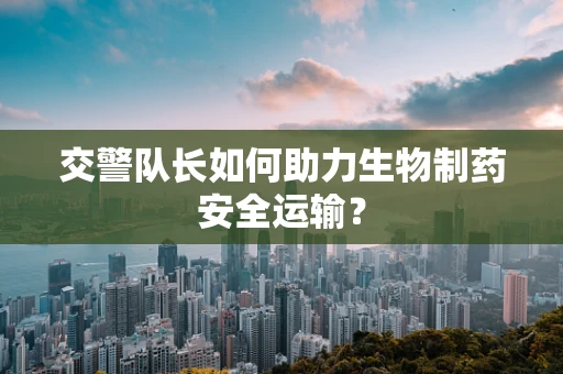 交警队长如何助力生物制药安全运输？