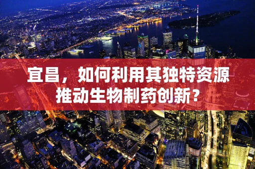 宜昌，如何利用其独特资源推动生物制药创新？