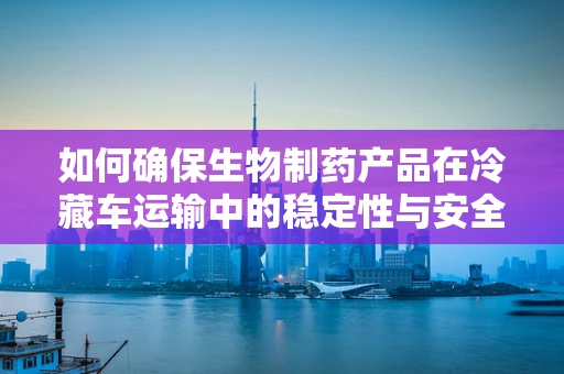 如何确保生物制药产品在冷藏车运输中的稳定性与安全性？