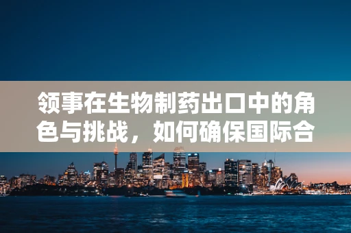 领事在生物制药出口中的角色与挑战，如何确保国际合规？