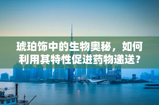 琥珀饰中的生物奥秘，如何利用其特性促进药物递送？