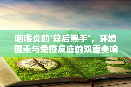 咽喉炎的‘幕后黑手’，环境因素与免疫反应的双重奏响