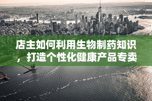 店主如何利用生物制药知识，打造个性化健康产品专卖店？