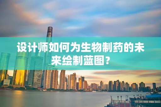 设计师如何为生物制药的未来绘制蓝图？