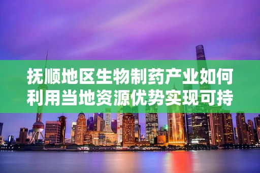 抚顺地区生物制药产业如何利用当地资源优势实现可持续发展？