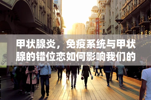 甲状腺炎，免疫系统与甲状腺的错位恋如何影响我们的健康？