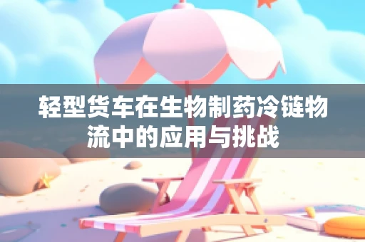 轻型货车在生物制药冷链物流中的应用与挑战