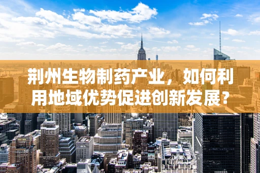 荆州生物制药产业，如何利用地域优势促进创新发展？