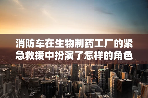 消防车在生物制药工厂的紧急救援中扮演了怎样的角色？
