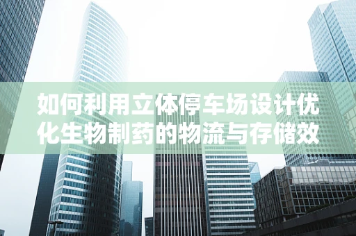 如何利用立体停车场设计优化生物制药的物流与存储效率？