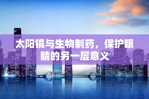 太阳镜与生物制药，保护眼睛的另一层意义