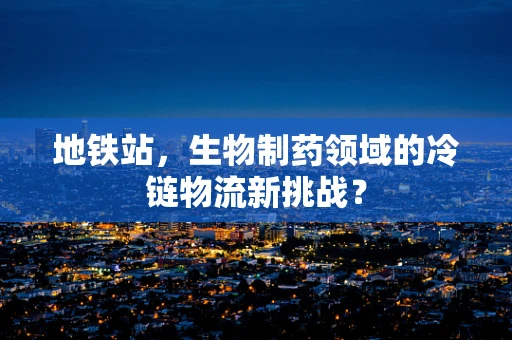 地铁站，生物制药领域的冷链物流新挑战？