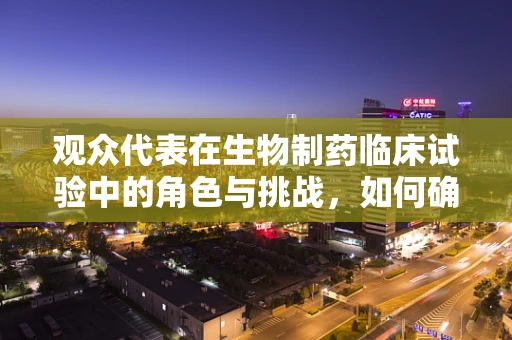 观众代表在生物制药临床试验中的角色与挑战，如何确保其真实声音被听见？