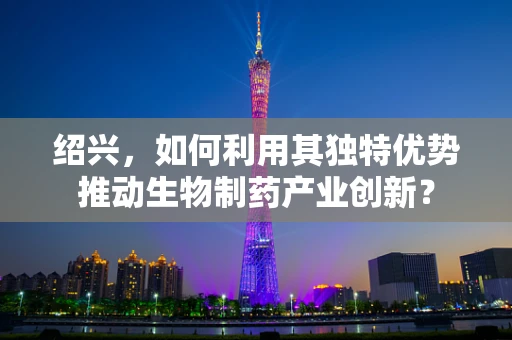 绍兴，如何利用其独特优势推动生物制药产业创新？