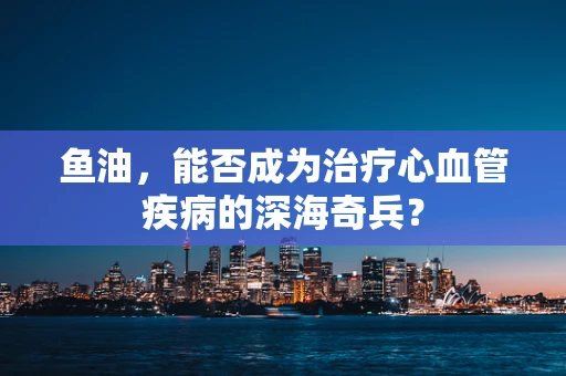 鱼油，能否成为治疗心血管疾病的深海奇兵？