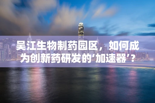 吴江生物制药园区，如何成为创新药研发的‘加速器’？