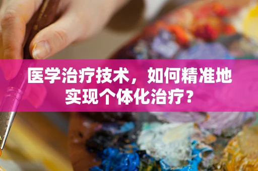 医学治疗技术，如何精准地实现个体化治疗？
