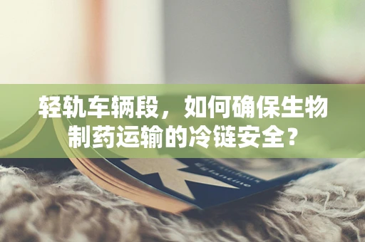 轻轨车辆段，如何确保生物制药运输的冷链安全？
