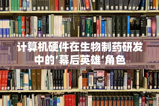 计算机硬件在生物制药研发中的‘幕后英雄’角色