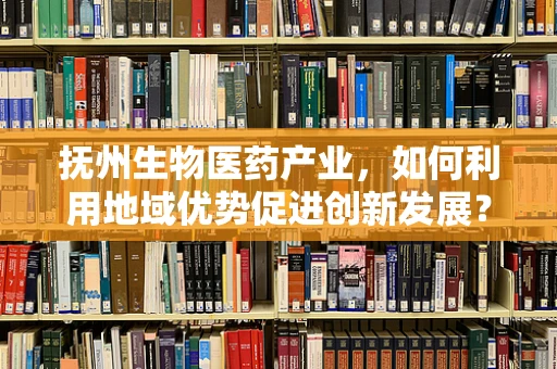 抚州生物医药产业，如何利用地域优势促进创新发展？