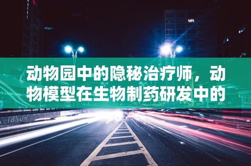 动物园中的隐秘治疗师，动物模型在生物制药研发中的角色