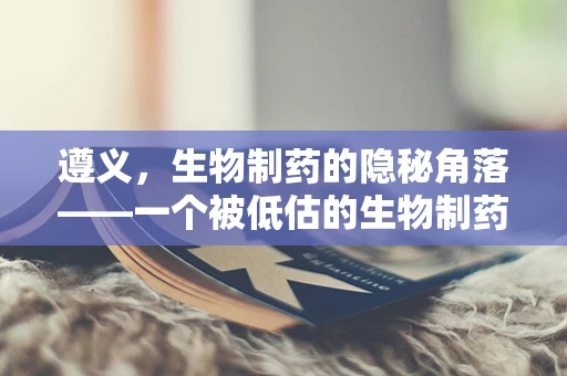 遵义，生物制药的隐秘角落——一个被低估的生物制药研发基地？
