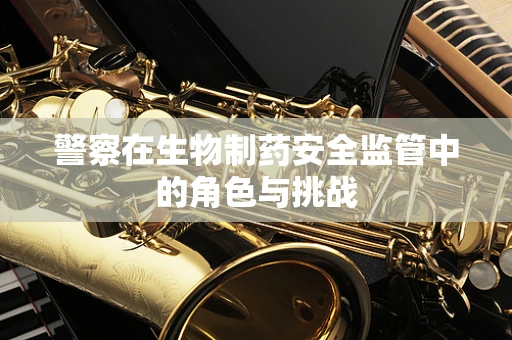警察在生物制药安全监管中的角色与挑战