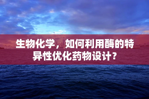 生物化学，如何利用酶的特异性优化药物设计？