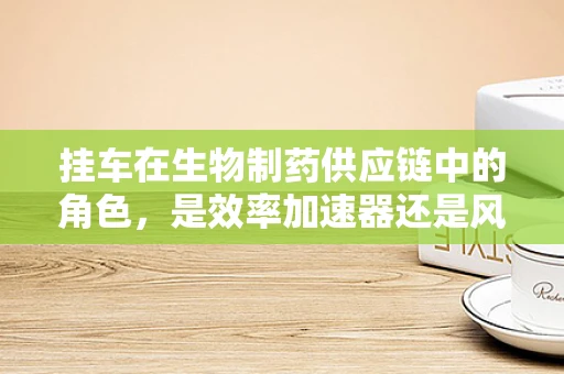 挂车在生物制药供应链中的角色，是效率加速器还是风险隐患？