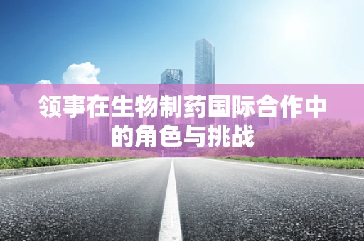 领事在生物制药国际合作中的角色与挑战