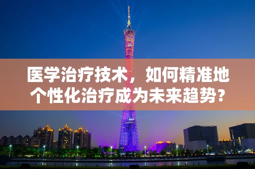 医学治疗技术，如何精准地个性化治疗成为未来趋势？