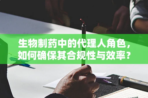 生物制药中的代理人角色，如何确保其合规性与效率？