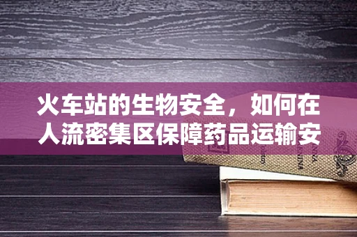 火车站的生物安全，如何在人流密集区保障药品运输安全？